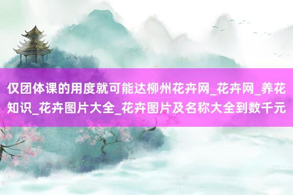 仅团体课的用度就可能达柳州花卉网_花卉网_养花知识_花卉图片大全_花卉图片及名称大全到数千元