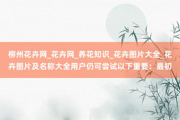 柳州花卉网_花卉网_养花知识_花卉图片大全_花卉图片及名称大全用户仍可尝试以下重要:最初