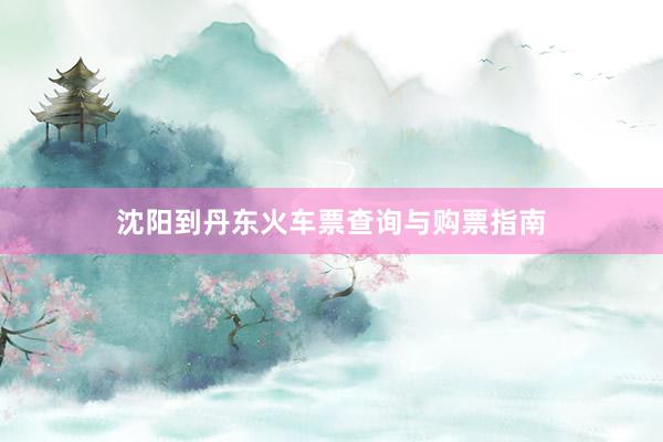 沈阳到丹东火车票查询与购票指南